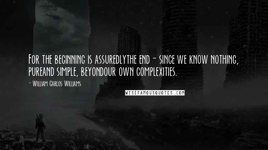 William Carlos Williams Quotes: For the beginning is assuredlythe end- since we know nothing, pureand simple, beyondour own complexities.