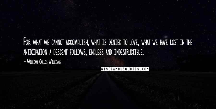 William Carlos Williams Quotes: For what we cannot accomplish, what is denied to love, what we have lost in the anticipation a descent follows, endless and indestructible.