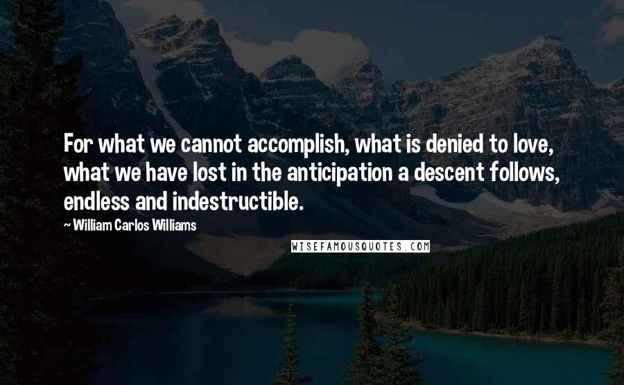 William Carlos Williams Quotes: For what we cannot accomplish, what is denied to love, what we have lost in the anticipation a descent follows, endless and indestructible.