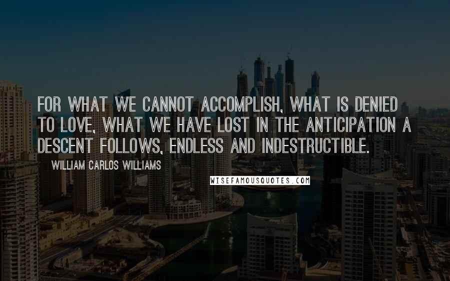 William Carlos Williams Quotes: For what we cannot accomplish, what is denied to love, what we have lost in the anticipation a descent follows, endless and indestructible.