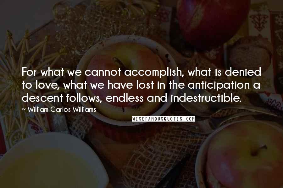 William Carlos Williams Quotes: For what we cannot accomplish, what is denied to love, what we have lost in the anticipation a descent follows, endless and indestructible.