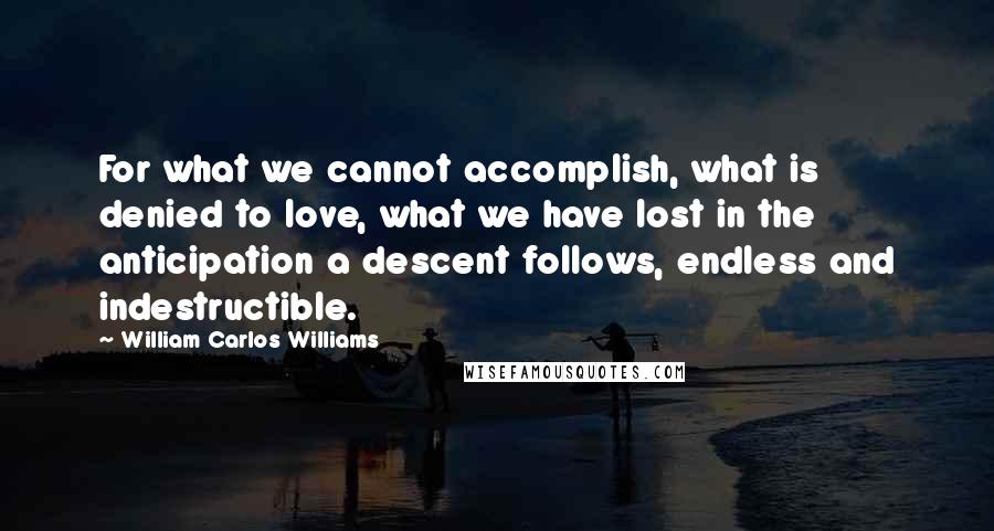 William Carlos Williams Quotes: For what we cannot accomplish, what is denied to love, what we have lost in the anticipation a descent follows, endless and indestructible.