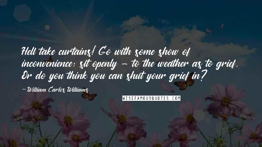 William Carlos Williams Quotes: Hell take curtains! Go with some show of inconvenience; sit openly - to the weather as to grief. Or do you think you can shut your grief in?