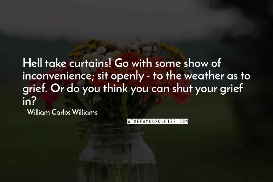 William Carlos Williams Quotes: Hell take curtains! Go with some show of inconvenience; sit openly - to the weather as to grief. Or do you think you can shut your grief in?