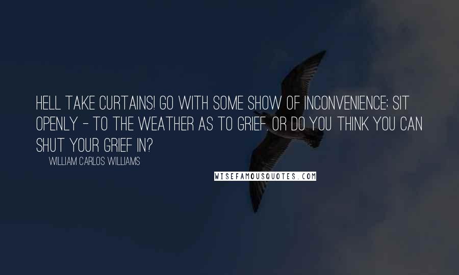 William Carlos Williams Quotes: Hell take curtains! Go with some show of inconvenience; sit openly - to the weather as to grief. Or do you think you can shut your grief in?