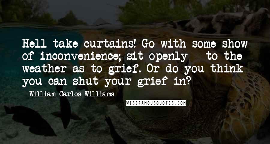 William Carlos Williams Quotes: Hell take curtains! Go with some show of inconvenience; sit openly - to the weather as to grief. Or do you think you can shut your grief in?