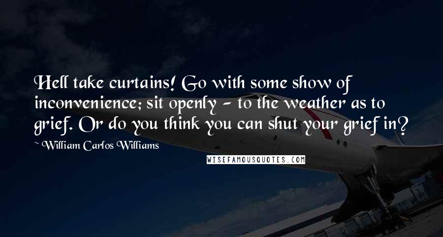 William Carlos Williams Quotes: Hell take curtains! Go with some show of inconvenience; sit openly - to the weather as to grief. Or do you think you can shut your grief in?