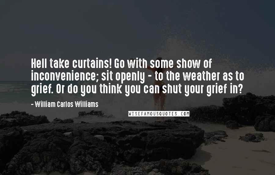 William Carlos Williams Quotes: Hell take curtains! Go with some show of inconvenience; sit openly - to the weather as to grief. Or do you think you can shut your grief in?