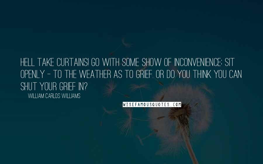 William Carlos Williams Quotes: Hell take curtains! Go with some show of inconvenience; sit openly - to the weather as to grief. Or do you think you can shut your grief in?