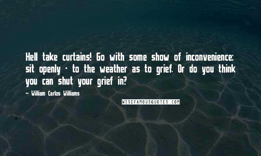 William Carlos Williams Quotes: Hell take curtains! Go with some show of inconvenience; sit openly - to the weather as to grief. Or do you think you can shut your grief in?