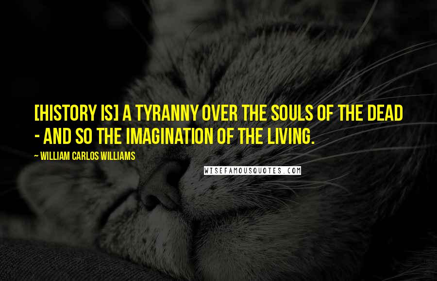 William Carlos Williams Quotes: [History is] a tyranny over the souls of the dead - and so the imagination of the living.