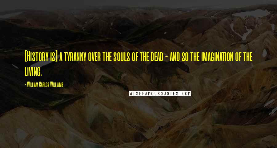 William Carlos Williams Quotes: [History is] a tyranny over the souls of the dead - and so the imagination of the living.