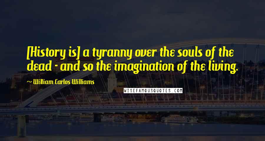 William Carlos Williams Quotes: [History is] a tyranny over the souls of the dead - and so the imagination of the living.