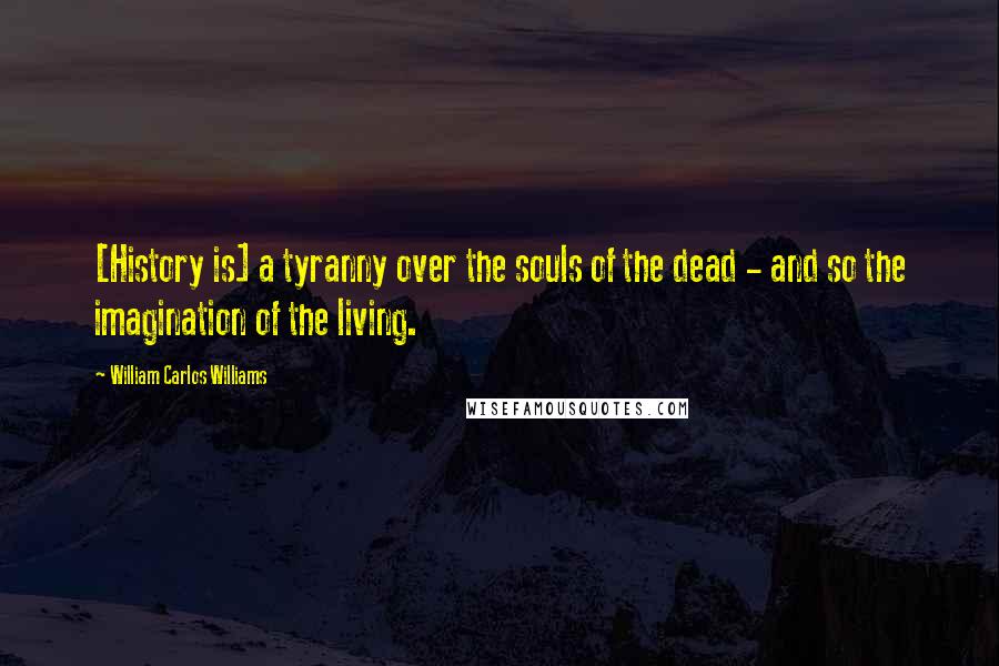 William Carlos Williams Quotes: [History is] a tyranny over the souls of the dead - and so the imagination of the living.