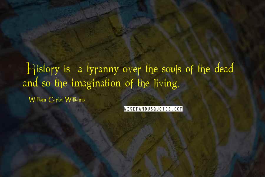 William Carlos Williams Quotes: [History is] a tyranny over the souls of the dead - and so the imagination of the living.