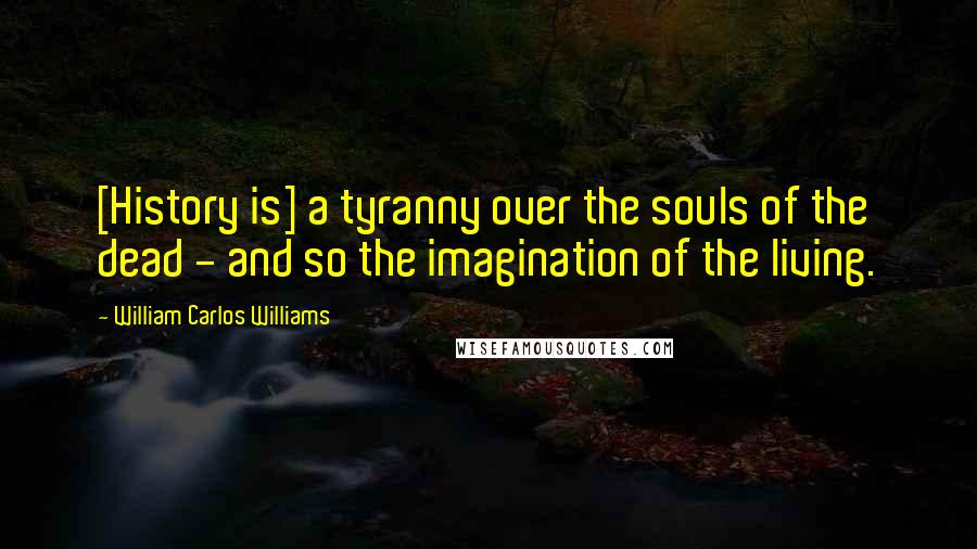 William Carlos Williams Quotes: [History is] a tyranny over the souls of the dead - and so the imagination of the living.