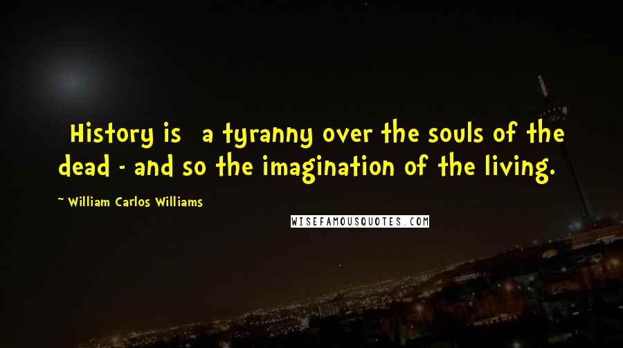 William Carlos Williams Quotes: [History is] a tyranny over the souls of the dead - and so the imagination of the living.