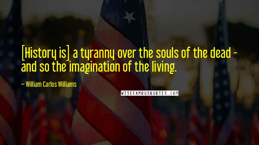 William Carlos Williams Quotes: [History is] a tyranny over the souls of the dead - and so the imagination of the living.