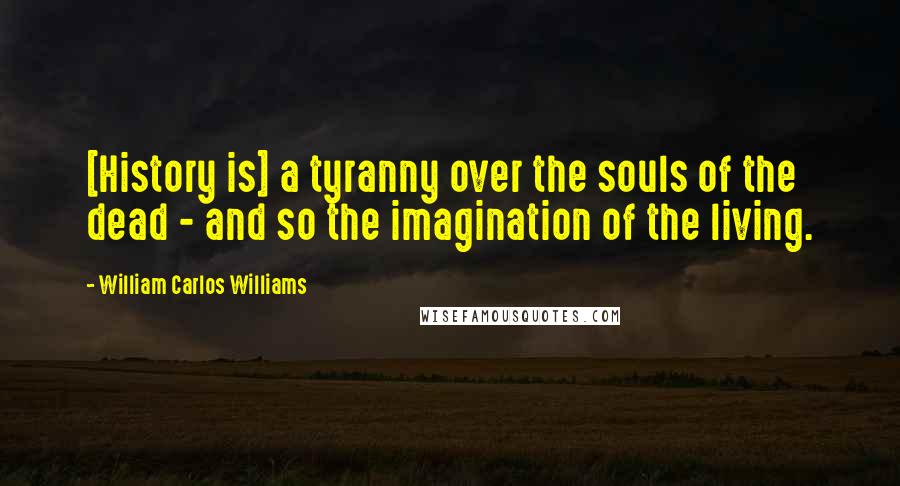 William Carlos Williams Quotes: [History is] a tyranny over the souls of the dead - and so the imagination of the living.