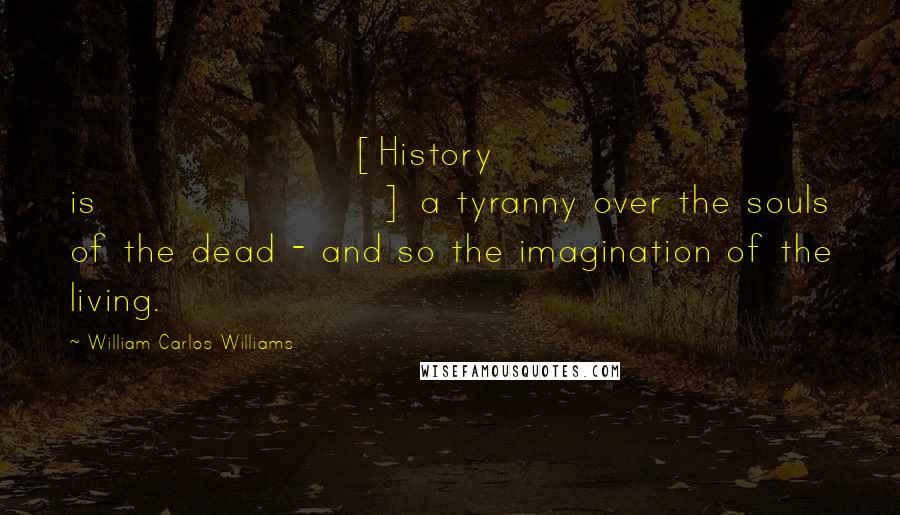William Carlos Williams Quotes: [History is] a tyranny over the souls of the dead - and so the imagination of the living.