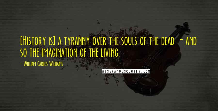 William Carlos Williams Quotes: [History is] a tyranny over the souls of the dead - and so the imagination of the living.