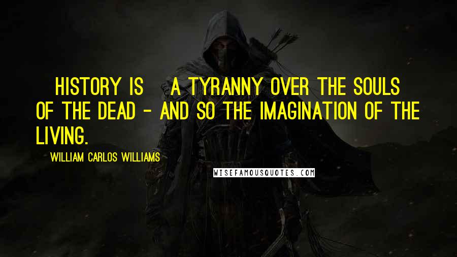William Carlos Williams Quotes: [History is] a tyranny over the souls of the dead - and so the imagination of the living.