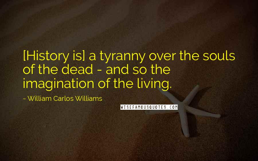 William Carlos Williams Quotes: [History is] a tyranny over the souls of the dead - and so the imagination of the living.