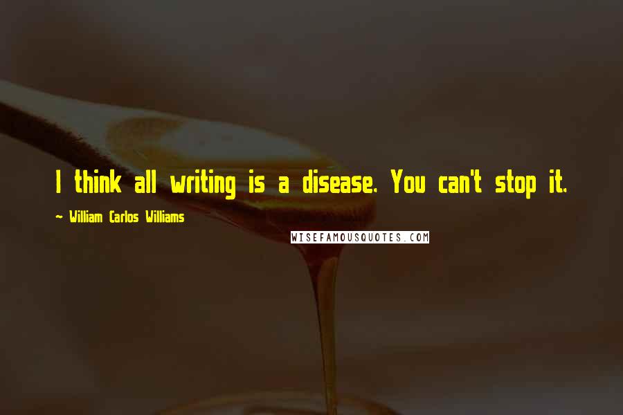 William Carlos Williams Quotes: I think all writing is a disease. You can't stop it.