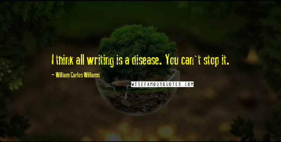 William Carlos Williams Quotes: I think all writing is a disease. You can't stop it.