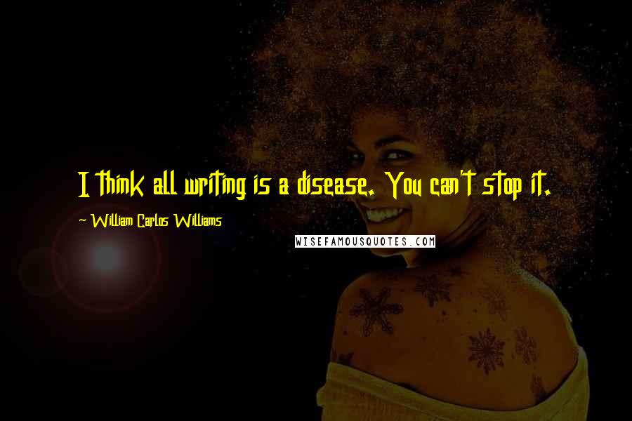 William Carlos Williams Quotes: I think all writing is a disease. You can't stop it.