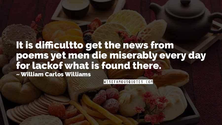 William Carlos Williams Quotes: It is difficultto get the news from poems yet men die miserably every day for lackof what is found there.