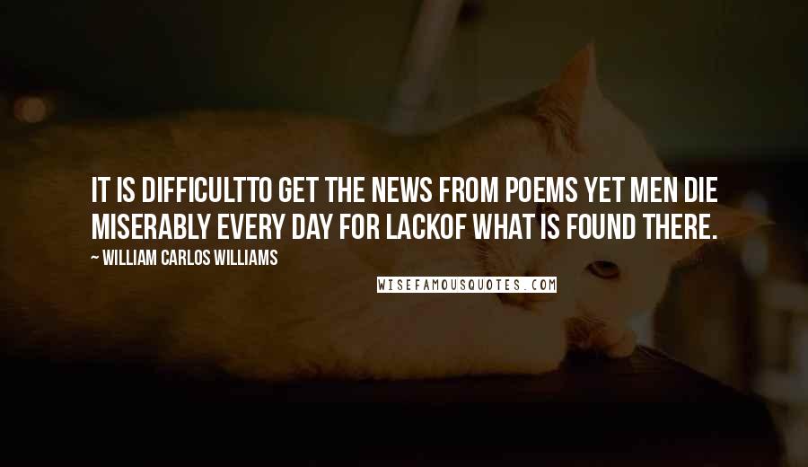 William Carlos Williams Quotes: It is difficultto get the news from poems yet men die miserably every day for lackof what is found there.