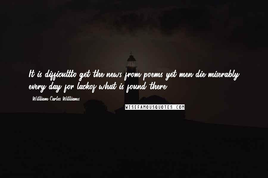 William Carlos Williams Quotes: It is difficultto get the news from poems yet men die miserably every day for lackof what is found there.