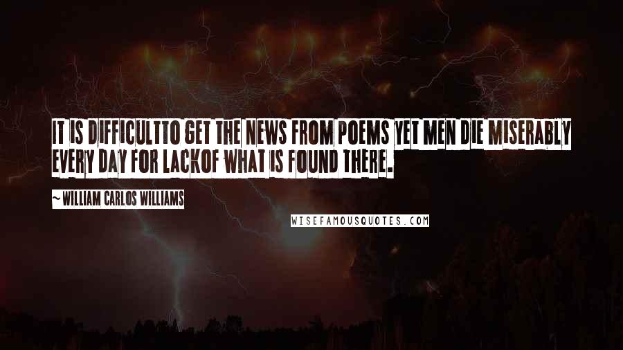 William Carlos Williams Quotes: It is difficultto get the news from poems yet men die miserably every day for lackof what is found there.