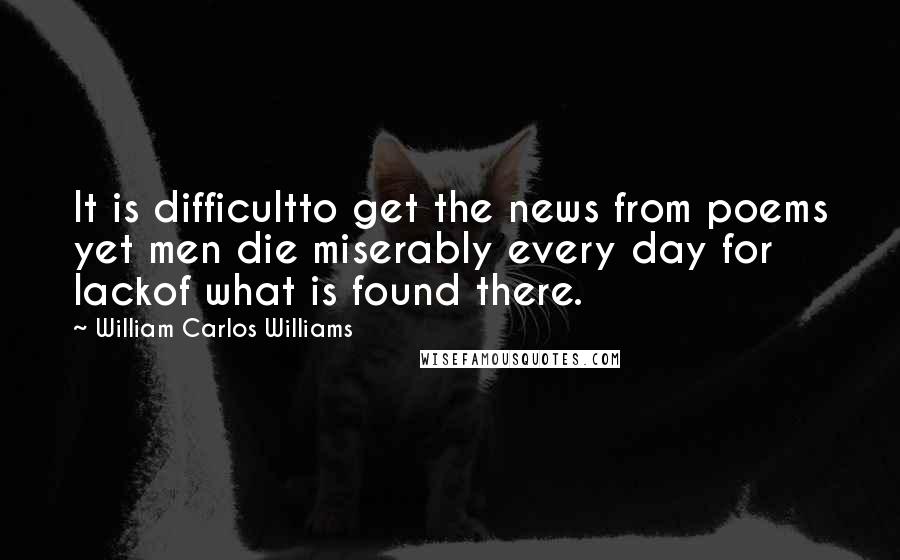 William Carlos Williams Quotes: It is difficultto get the news from poems yet men die miserably every day for lackof what is found there.