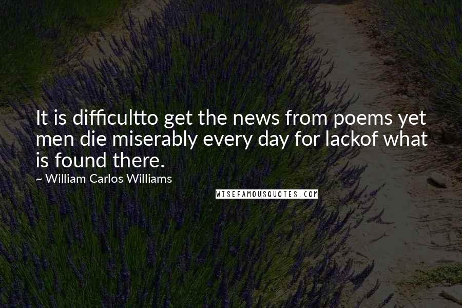 William Carlos Williams Quotes: It is difficultto get the news from poems yet men die miserably every day for lackof what is found there.