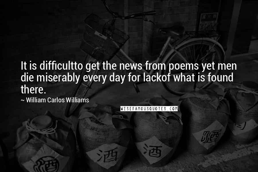 William Carlos Williams Quotes: It is difficultto get the news from poems yet men die miserably every day for lackof what is found there.