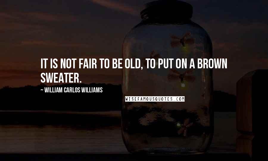 William Carlos Williams Quotes: It is not fair to be old, to put on a brown sweater.