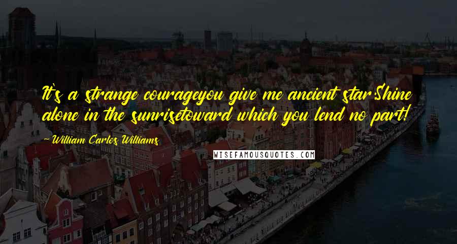 William Carlos Williams Quotes: It's a strange courageyou give me ancient star:Shine alone in the sunrisetoward which you lend no part!