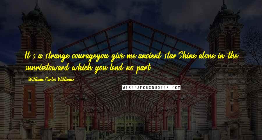 William Carlos Williams Quotes: It's a strange courageyou give me ancient star:Shine alone in the sunrisetoward which you lend no part!