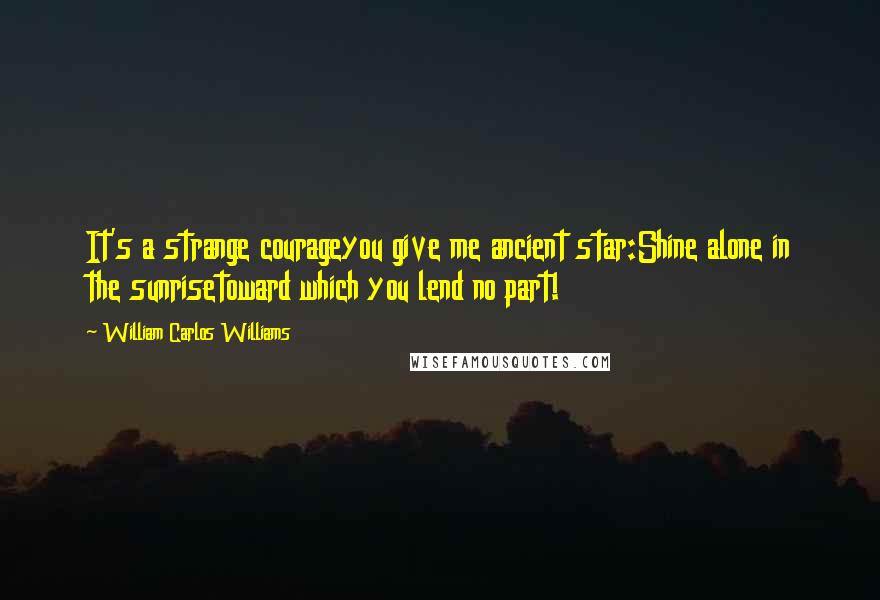 William Carlos Williams Quotes: It's a strange courageyou give me ancient star:Shine alone in the sunrisetoward which you lend no part!