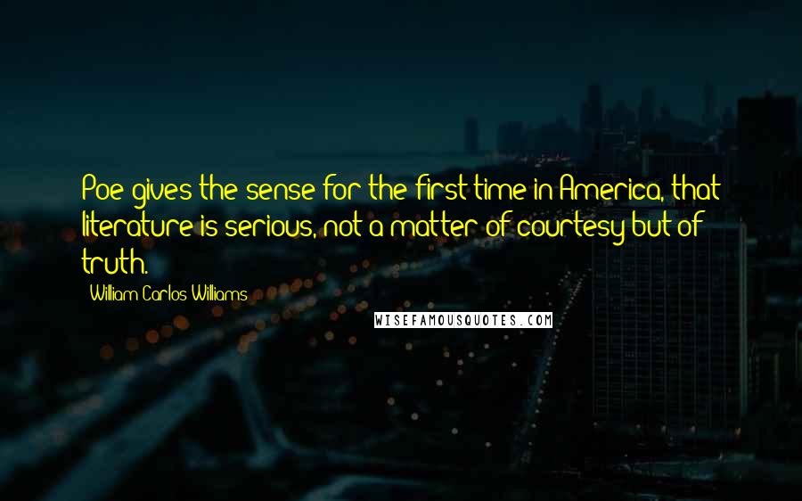 William Carlos Williams Quotes: Poe gives the sense for the first time in America, that literature is serious, not a matter of courtesy but of truth.