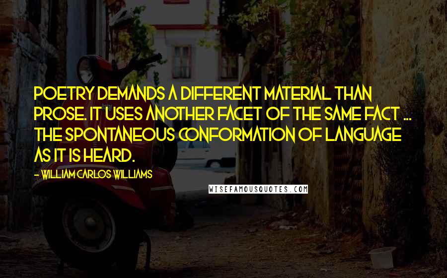 William Carlos Williams Quotes: Poetry demands a different material than prose. It uses another facet of the same fact ... the spontaneous conformation of language as it is heard.