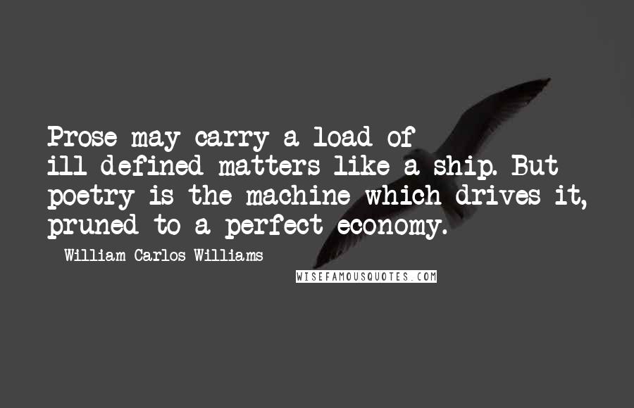 William Carlos Williams Quotes: Prose may carry a load of ill-defined matters like a ship. But poetry is the machine which drives it, pruned to a perfect economy.