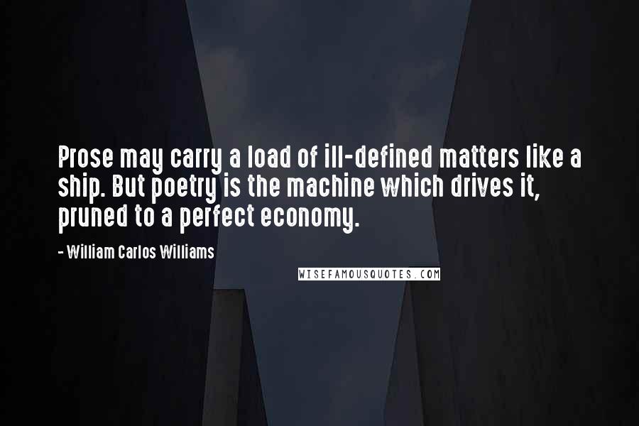 William Carlos Williams Quotes: Prose may carry a load of ill-defined matters like a ship. But poetry is the machine which drives it, pruned to a perfect economy.