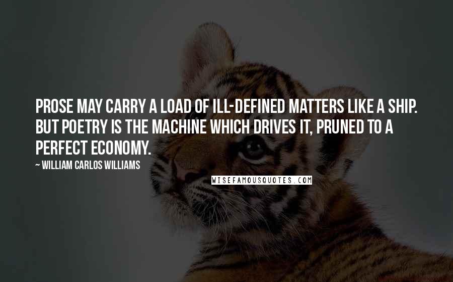 William Carlos Williams Quotes: Prose may carry a load of ill-defined matters like a ship. But poetry is the machine which drives it, pruned to a perfect economy.