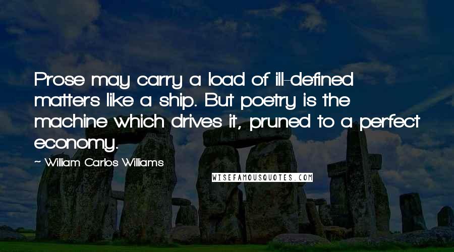 William Carlos Williams Quotes: Prose may carry a load of ill-defined matters like a ship. But poetry is the machine which drives it, pruned to a perfect economy.