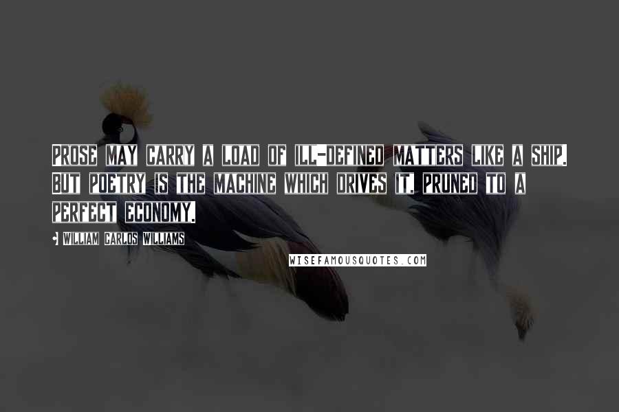 William Carlos Williams Quotes: Prose may carry a load of ill-defined matters like a ship. But poetry is the machine which drives it, pruned to a perfect economy.