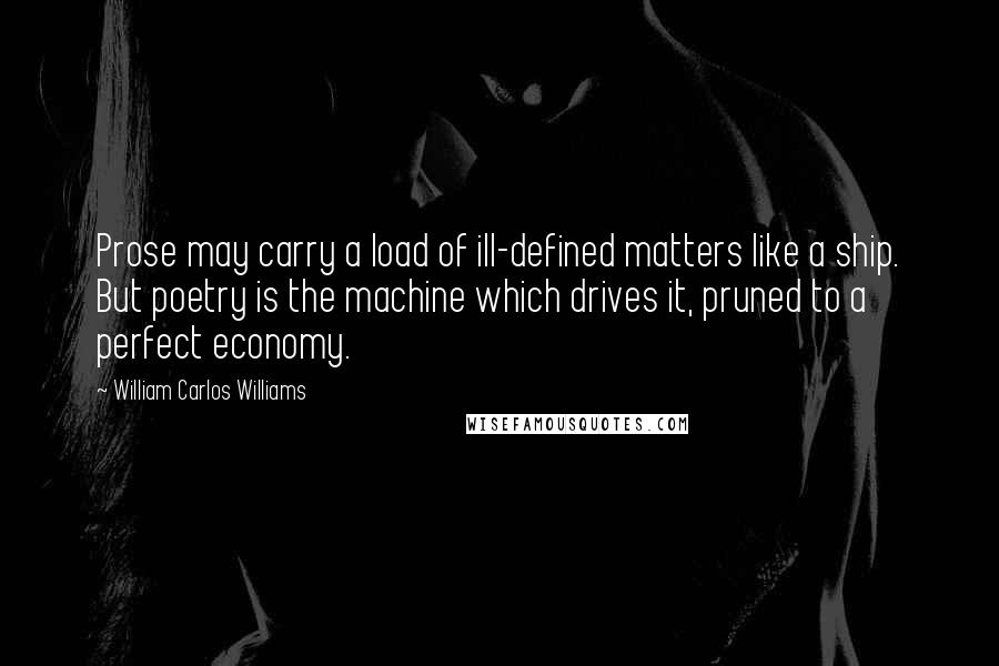 William Carlos Williams Quotes: Prose may carry a load of ill-defined matters like a ship. But poetry is the machine which drives it, pruned to a perfect economy.
