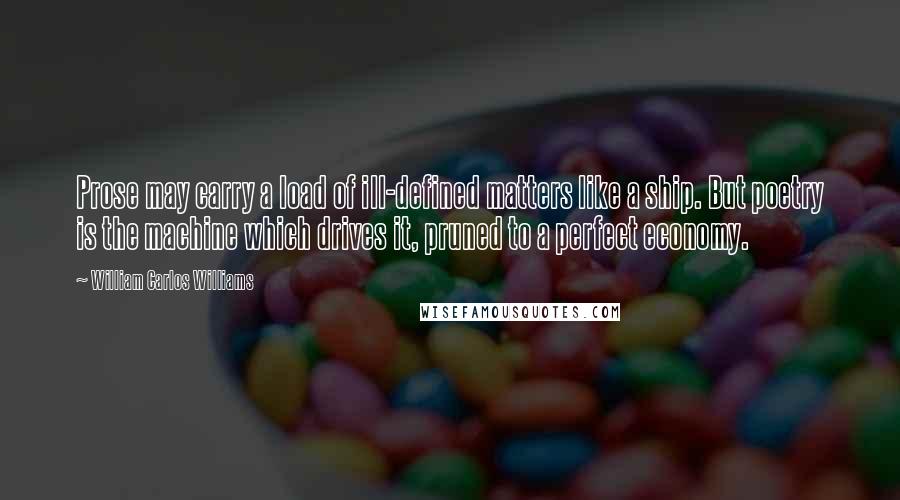 William Carlos Williams Quotes: Prose may carry a load of ill-defined matters like a ship. But poetry is the machine which drives it, pruned to a perfect economy.